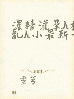 浓精灌孕h校园乱h小最新章节