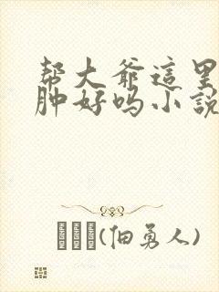 帮大爷这里消消肿好吗小说