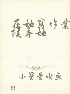 在她写作业的时候弄她