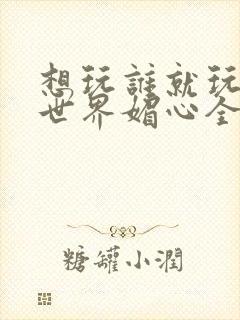 想玩谁就玩谁的世界媚心全文阅读