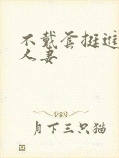 不戴套挺进朋友人妻