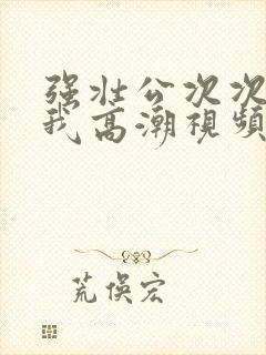 强壮公次次弄得我高潮视频