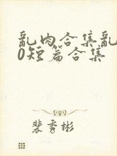乱肉合集乱500短篇合集