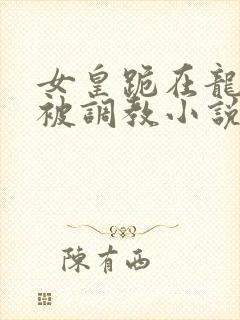 女皇跪在龙椅前被调教小说