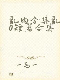 乱肉合集乱500短篇合集