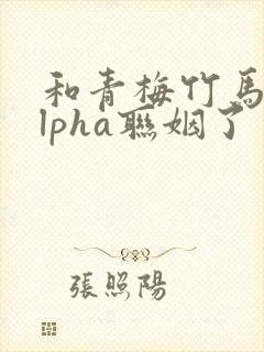 和青梅竹马的alpha联姻了