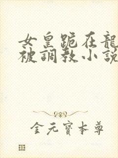 女皇跪在龙椅前被调教小说
