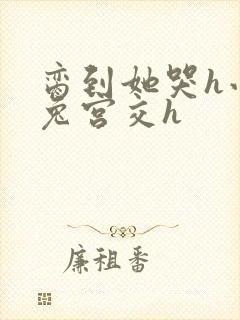 脔到她哭h小白兔宫交h