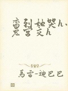 脔到她哭h小白兔宫交h