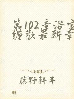 第102章浴室缠欢最新章节更新时间