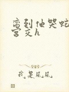 脔到他哭蛇双根宫交h
