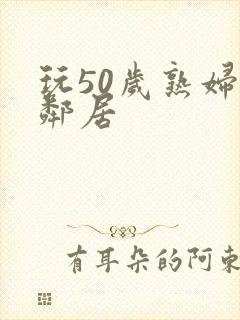 玩50岁熟妇女邻居