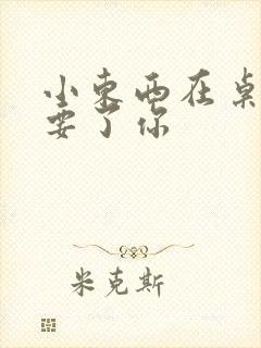 小东西在桌子上要了你
