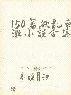 150篇欲乱刺激小说合集