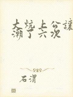 大炕上公让我高潮了六次