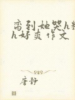 脔到她哭h粗话h好爽作文