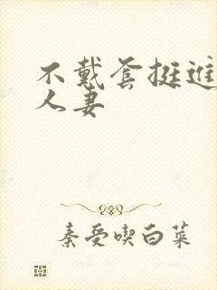 不戴套挺进朋友人妻
