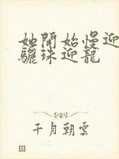 她开始慢迎迎合骊珠迎龙