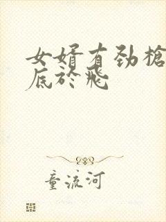 女婿有劲枪枪到底于飞