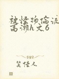 被怪物伦流澡到高潮h文6
