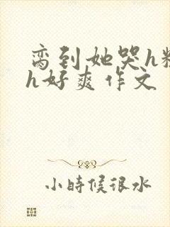 脔到她哭h粗话h好爽作文