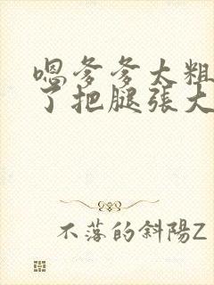 嗯爹爹太粗太长了把腿张大点