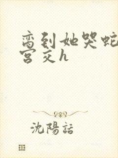 脔到她哭蛇双根宫交h