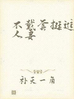 不戴套挺进朋友人妻