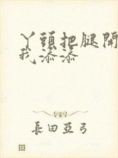 丫头把腿开大让我添添