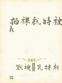 拍裸戏时被c了h