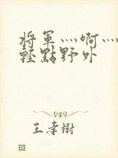将军灬啊灬啊灬轻点野外