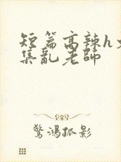 短篇高辣h文合集乱老师