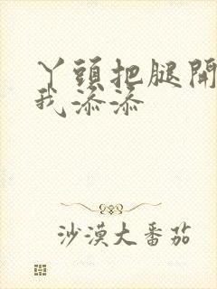 丫头把腿开大让我添添