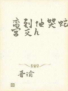脔到他哭蛇双根宫交h