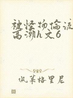 被怪物伦流澡到高潮h文6