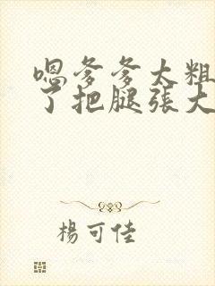 嗯爹爹太粗太长了把腿张大点