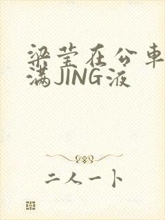 梁莹在公车被灌满JING液