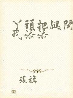 丫头把腿开大让我添添