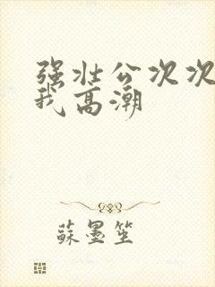 强壮公次次弄得我高潮