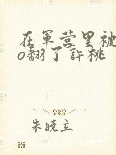 在军营里被cao翻了许桃