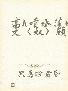 高h喷水荡肉欲文〈奴〉顾依依