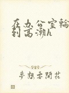 在办公室轮流澡到高潮h