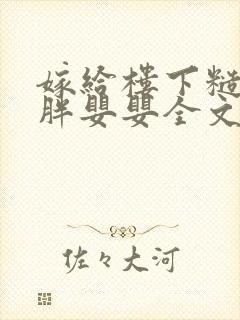 嫁给楼下糙汉后胖婴婴全文免费阅读