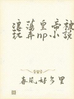 浪荡皇帝被多人玩弄np小说