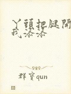 丫头把腿开大让我添添