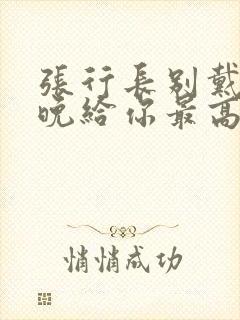 张行长别戴了今晚给你最高的待遇