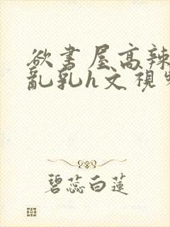 欲书屋高辣h文乱乳h文视频