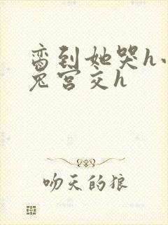 脔到她哭h小白兔宫交h