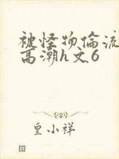 被怪物伦流澡到高潮h文6