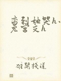 脔到她哭h小白兔宫交h
